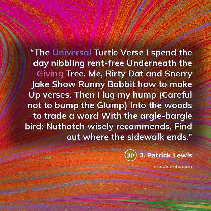 “The Universal Turtle Verse I spend the day nibbling rent-free Underneath the Giving Tree. Me, Rirty Dat and Snerry Jake Show Runny Babbit how to make Up verses. Then I lug my hump (Careful not to bump the Glump) Into the woods to trade a word With the argle-bargle bird: Nuthatch wisely recommends…” quote by J. Patrick Lewis