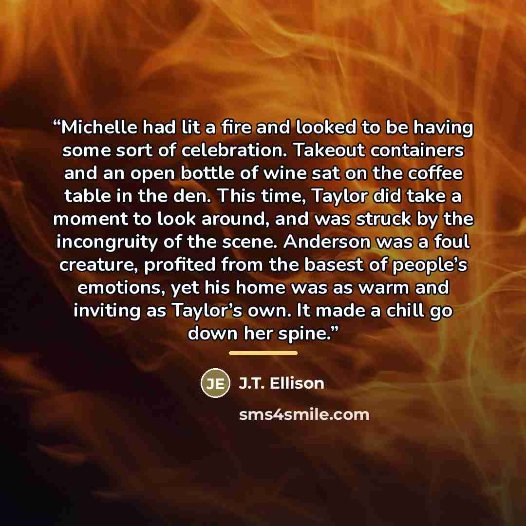 “Michelle had lit a fire and looked to be having some sort of celebration. Takeout containers and an open bottle of wine sat on the coffee table in the den. This time, Taylor did take a moment to look around, and was struck by the incongruity of the scene. Anderson was a foul creature, profited…” quote by J.T. Ellison