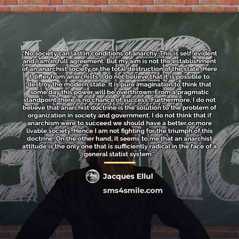 “No society can last in conditions of anarchy. This is self-evident and I am in full agreement. But my aim is not the establishment of an anarchist society or the total destruction of the state. Here I differ from anarchists. I do not believe that it is possible to destroy the modern state. It is…” quote by Jacques Ellul