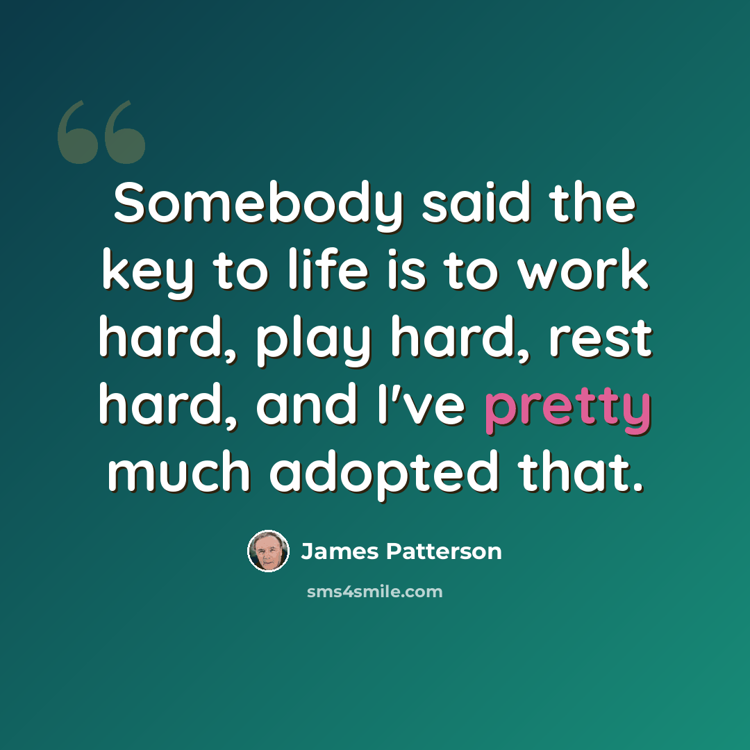 “Somebody said the key to life is to work hard, play hard, rest hard, and I've pretty much adopted that.” quote by James Patterson