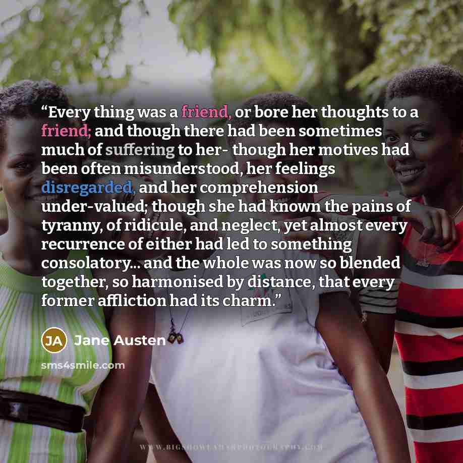 “Every thing was a friend, or bore her thoughts to a friend; and though there had been sometimes much of suffering to her- though her motives had been often misunderstood, her feelings disregarded, and her comprehension under-valued; though she had known the pains of tyranny, of ridicule, and…” quote by Jane Austen