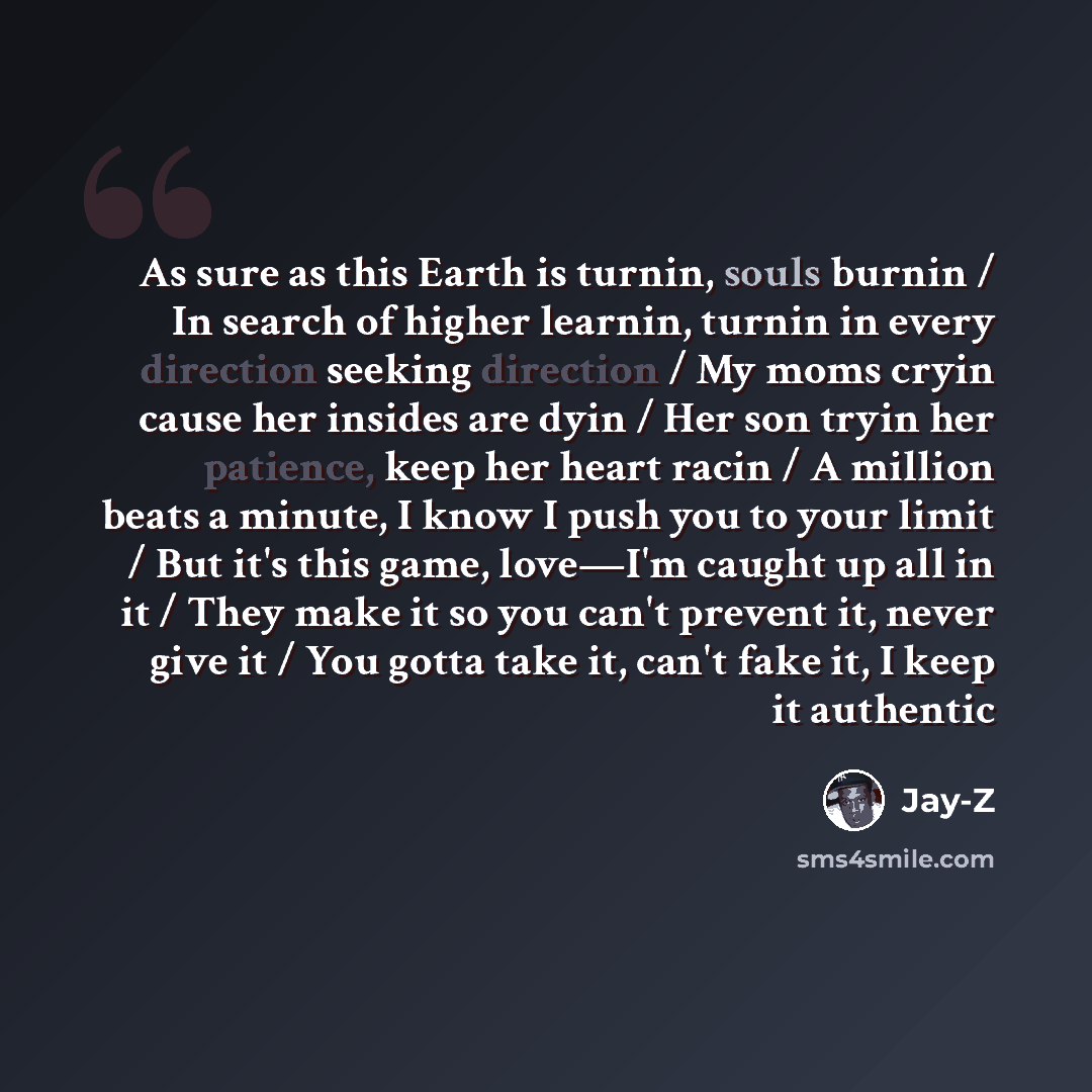 “As sure as this Earth is turnin, souls burnin / In search of higher learnin, turnin in every direction seeking direction / My moms cryin cause her insides are dyin / Her son tryin her patience, keep her heart racin / A million beats a minute, I know I push you to your limit / But it's this game…” quote by Jay-Z