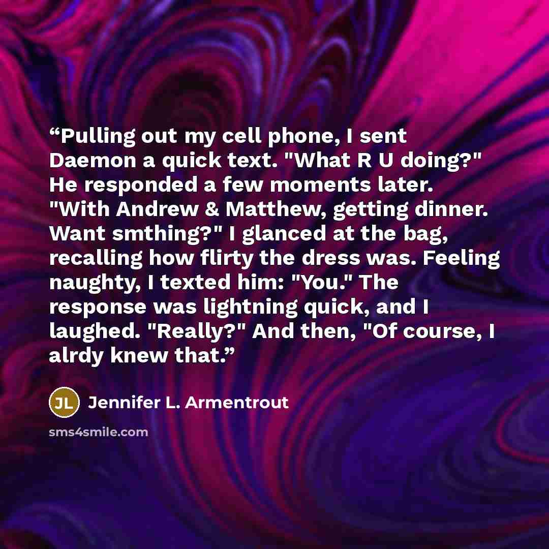 “Pulling out my cell phone, I sent Daemon a quick text. "What R U doing?" He responded a few moments later. "With Andrew & Matthew, getting dinner. Want smthing?" I glanced at the bag, recalling how flirty the dress was. Feeling naughty, I texted him: "You." The response was lightning quick, and I…” quote by Jennifer L. Armentrout