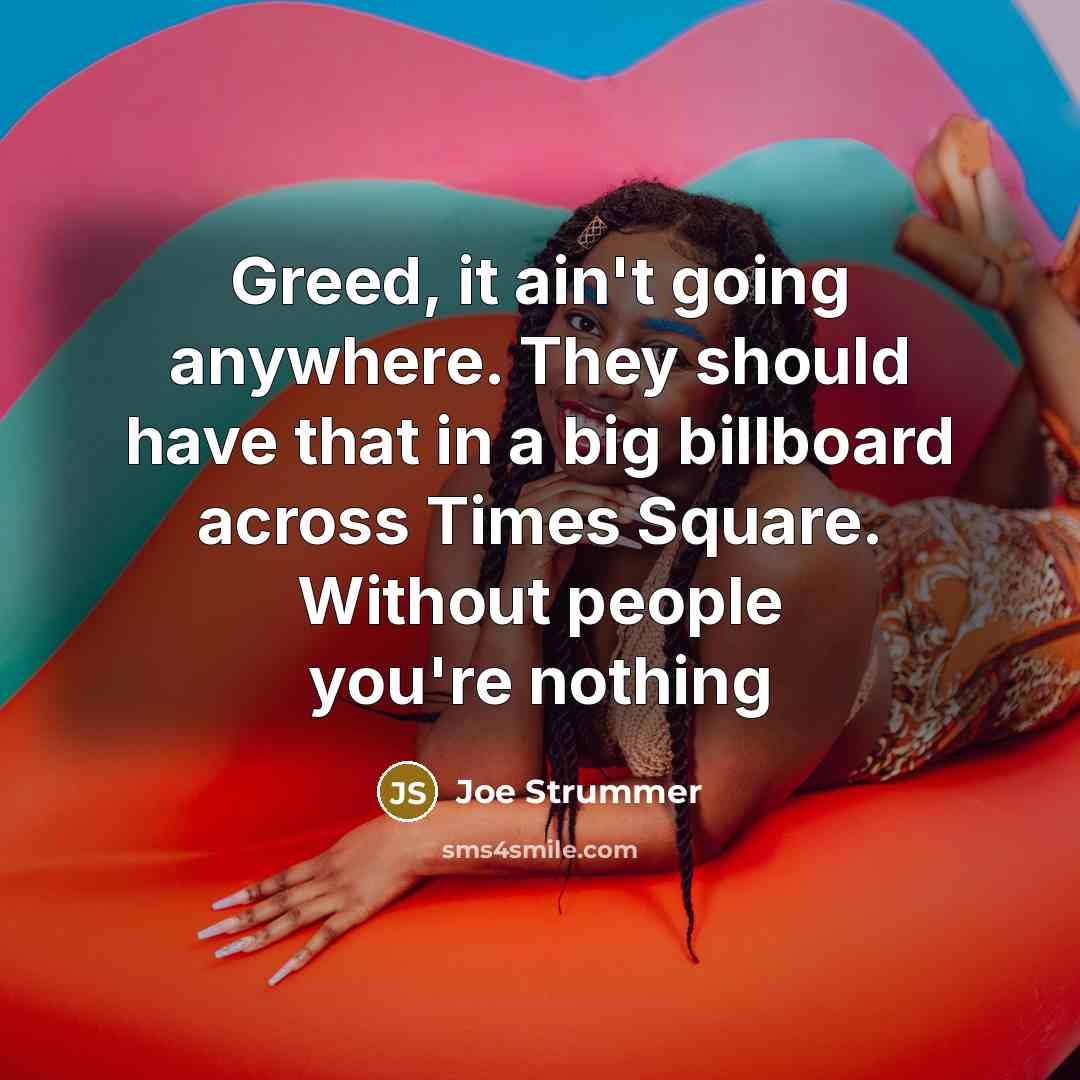 “Greed, it ain't going anywhere. They should have that in a big billboard across Times Square. Without people you're nothing” quote by Joe Strummer