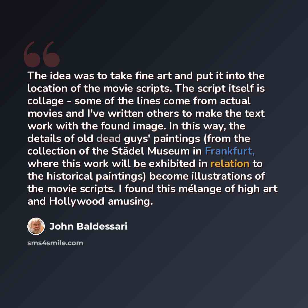 “The idea was to take fine art and put it into the location of the movie scripts. The script itself is collage - some of the lines come from actual movies and I've written others to make the text work with the found image. In this way, the details of old dead guys' paintings (from the collection of…” quote by John Baldessari