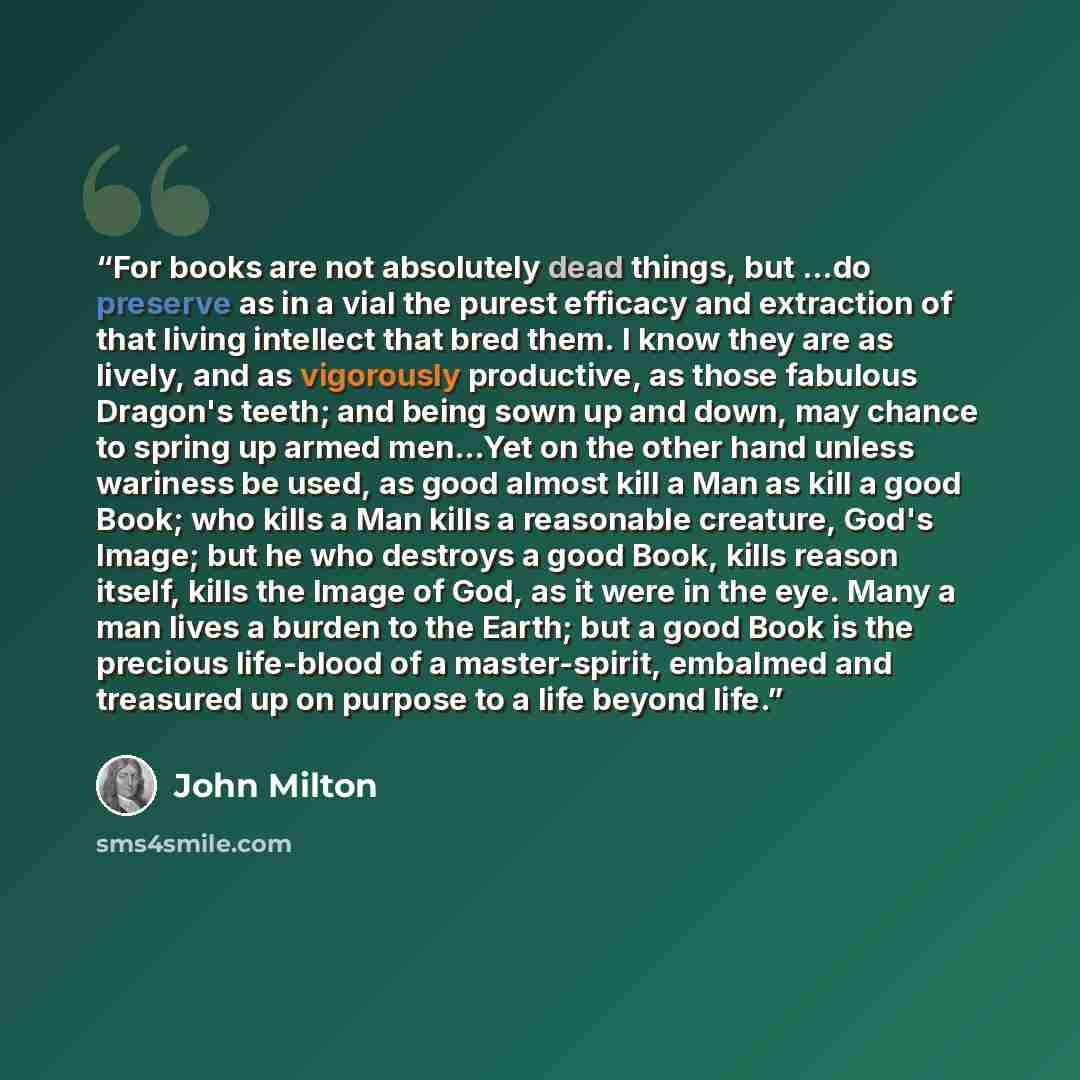 “For books are not absolutely dead things, but ...do preserve as in a vial the purest efficacy and extraction of that living intellect that bred them. I know they are as lively, and as vigorously productive, as those fabulous Dragon's teeth; and being sown up and down, may chance to spring up armed…” quote by John Milton