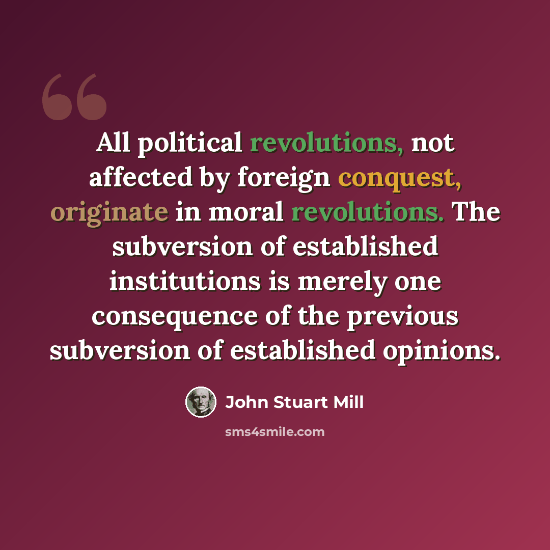 “All political revolutions, not affected by foreign conquest, originate in moral revolutions. The subversion of established institutions is merely one consequence of the previous subversion of established opinions.” quote by John Stuart Mill
