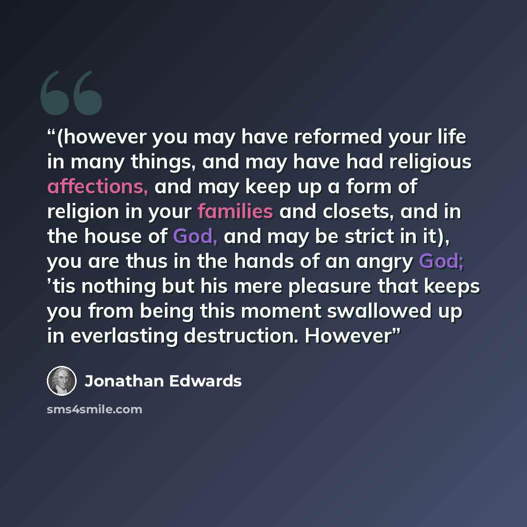 “(however you may have reformed your life in many things, and may have had religious affections, and may keep up a form of religion in your families and closets, and in the house of God, and may be strict in it), you are thus in the hands of an angry God; ’tis nothing but his mere pleasure that…” quote by Jonathan Edwards