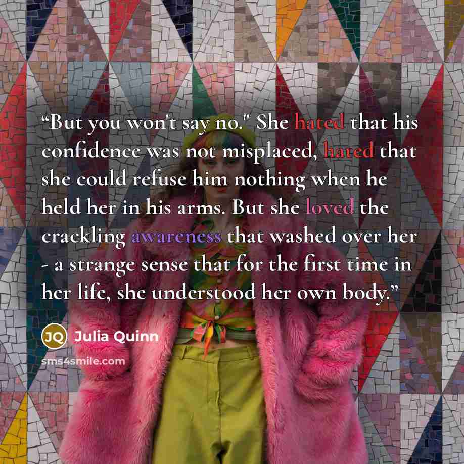 “But you won't say no." She hated that his confidence was not misplaced, hated that she could refuse him nothing when he held her in his arms. But she loved the crackling awareness that washed over her - a strange sense that for the first time in her life, she understood her own body.” quote by Julia Quinn