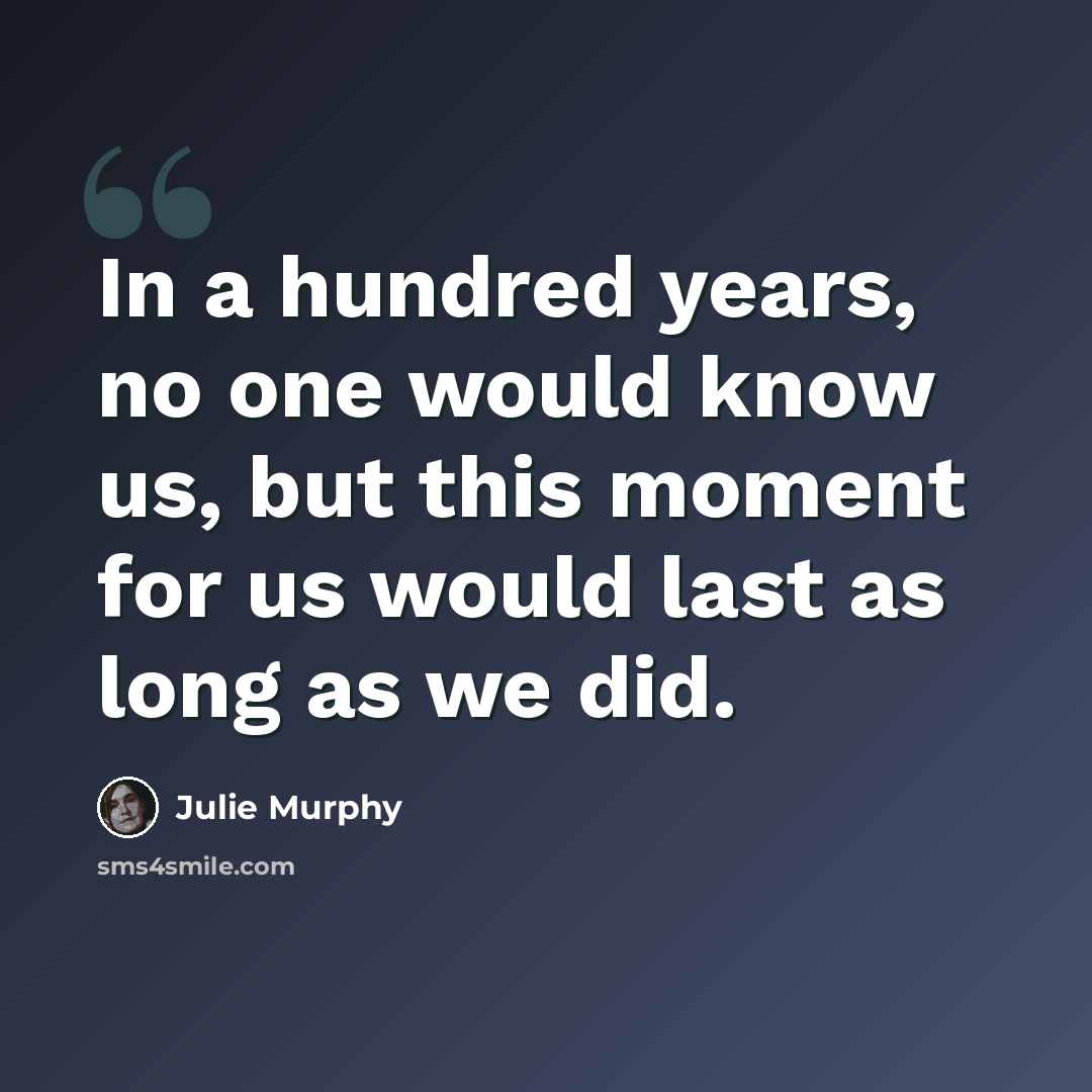 “In a hundred years, no one would know us, but this moment for us would last as long as we did.” quote by Julie Murphy