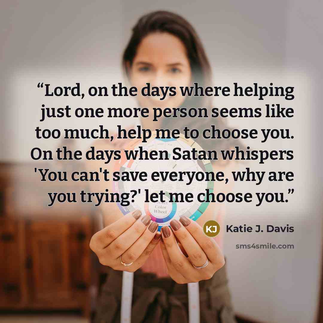 “Lord, on the days where helping just one more person seems like too much, help me to choose you. On the days when Satan whispers 'You can't save everyone, why are you trying?' let me choose you.” quote by Katie J. Davis