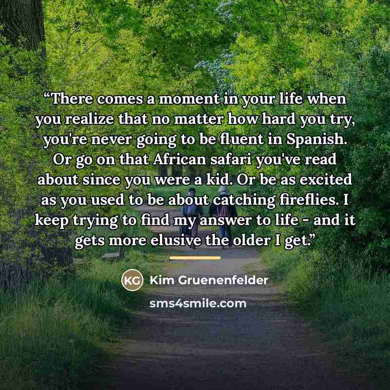 “There comes a moment in your life when you realize that no matter how hard you try, you're never going to be fluent in Spanish. Or go on that African safari you've read about since you were a kid. Or be as excited as you used to be about catching fireflies. I keep trying to find my answer to life…” quote by Kim Gruenenfelder