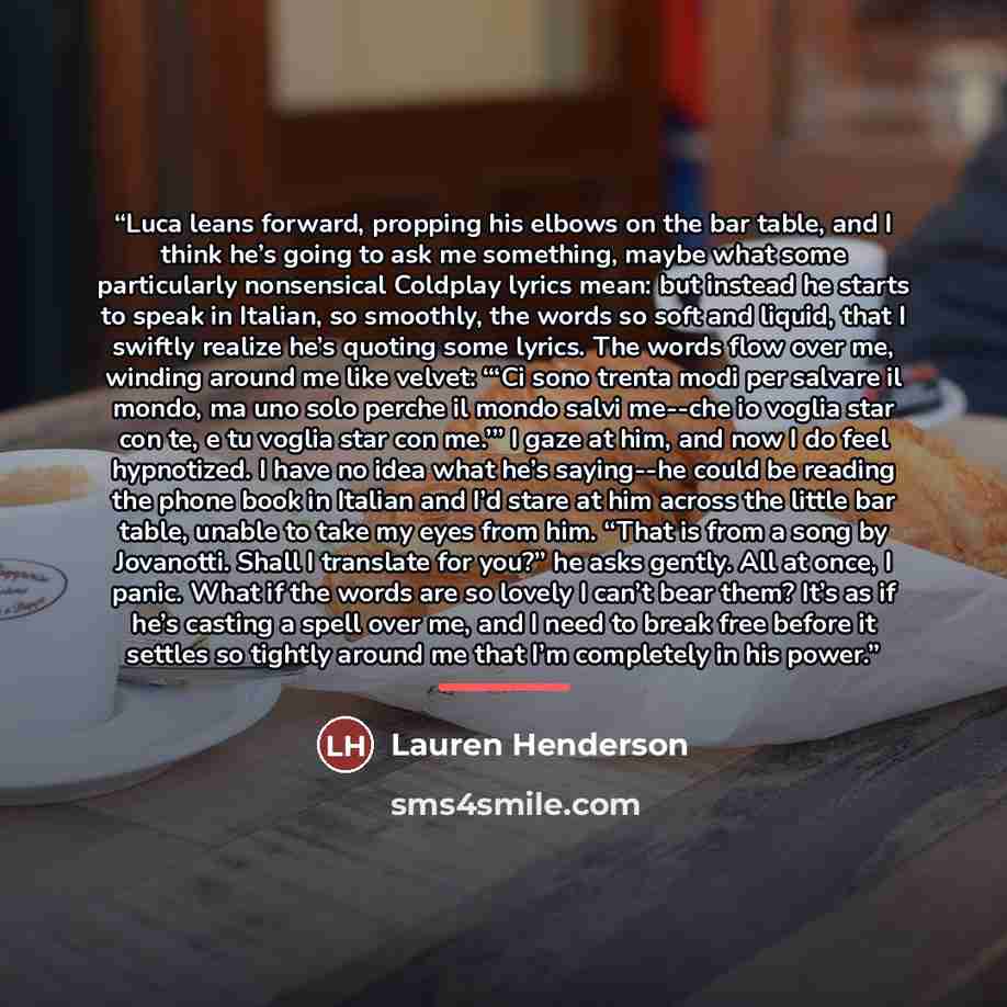 “Luca leans forward, propping his elbows on the bar table, and I think he’s going to ask me something, maybe what some particularly nonsensical Coldplay lyrics mean: but instead he starts to speak in Italian, so smoothly, the words so soft and liquid, that I swiftly realize he’s quoting some…” quote by Lauren Henderson