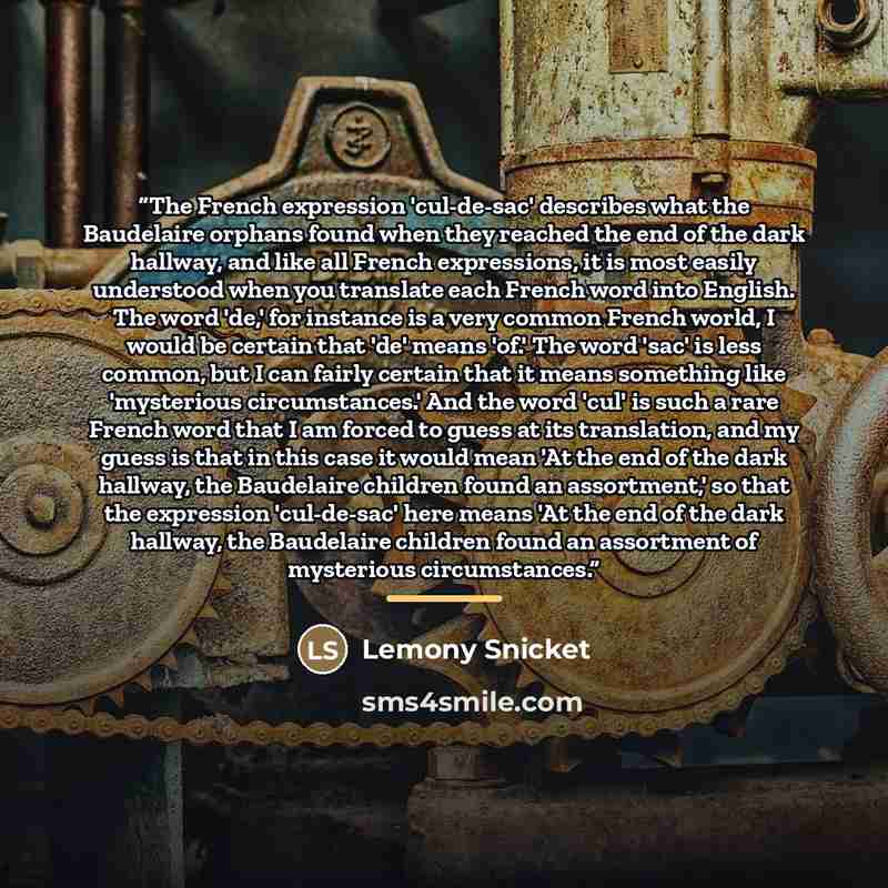 “The French expression 'cul-de-sac' describes what the Baudelaire orphans found when they reached the end of the dark hallway, and like all French expressions, it is most easily understood when you translate each French word into English. The word 'de,' for instance is a very common French world, I…” quote by Lemony Snicket