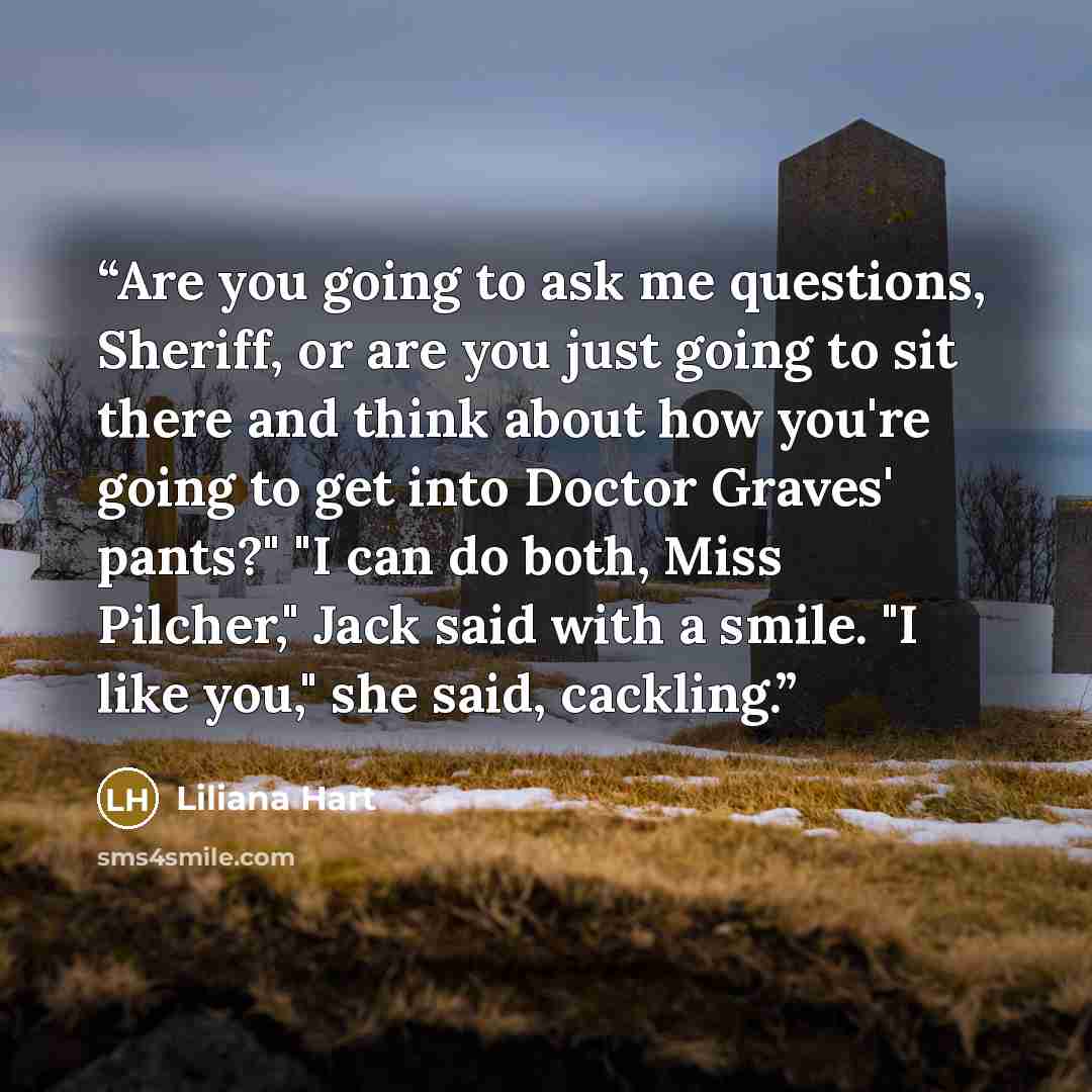 “Are you going to ask me questions, Sheriff, or are you just going to sit there and think about how you're going to get into Doctor Graves' pants?" "I can do both, Miss Pilcher," Jack said with a smile. "I like you," she said, cackling.” quote by Liliana Hart