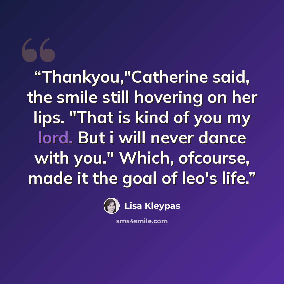 “Thankyou,"Catherine said, the smile still hovering on her lips. "That is kind of you my lord. But i will never dance with you." Which, ofcourse, made it the goal of leo's life.” quote by Lisa Kleypas