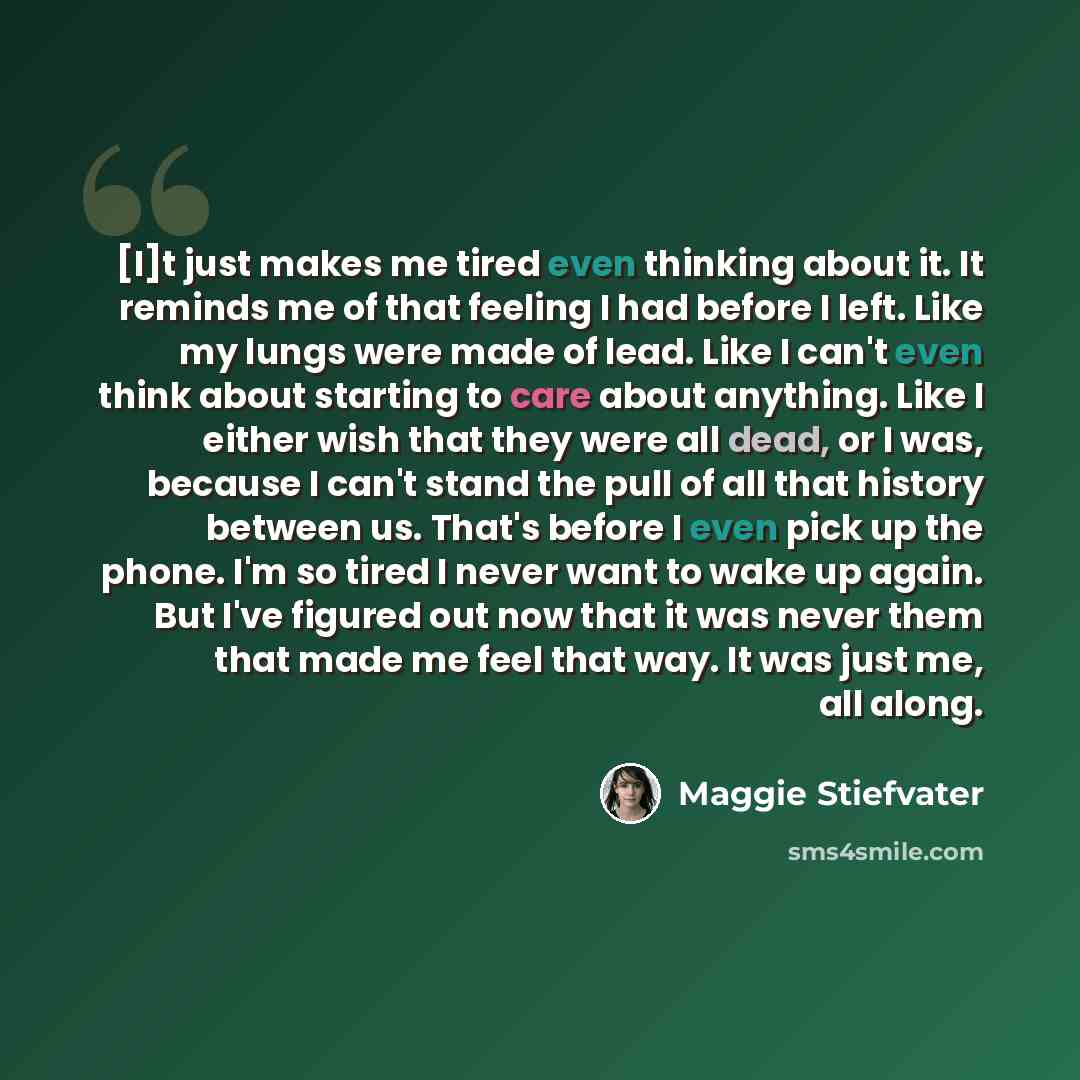 “[I]t just makes me tired even thinking about it. It reminds me of that feeling I had before I left. Like my lungs were made of lead. Like I can't even think about starting to care about anything. Like I either wish that they were all dead, or I was, because I can't stand the pull of all that…” quote by Maggie Stiefvater