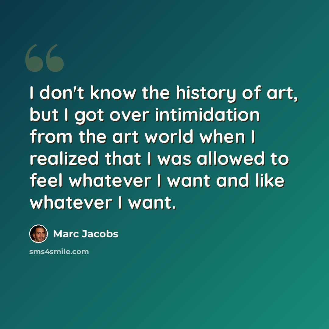“I don't know the history of art, but I got over intimidation from the art world when I realized that I was allowed to feel whatever I want and like whatever I want.” quote by Marc Jacobs