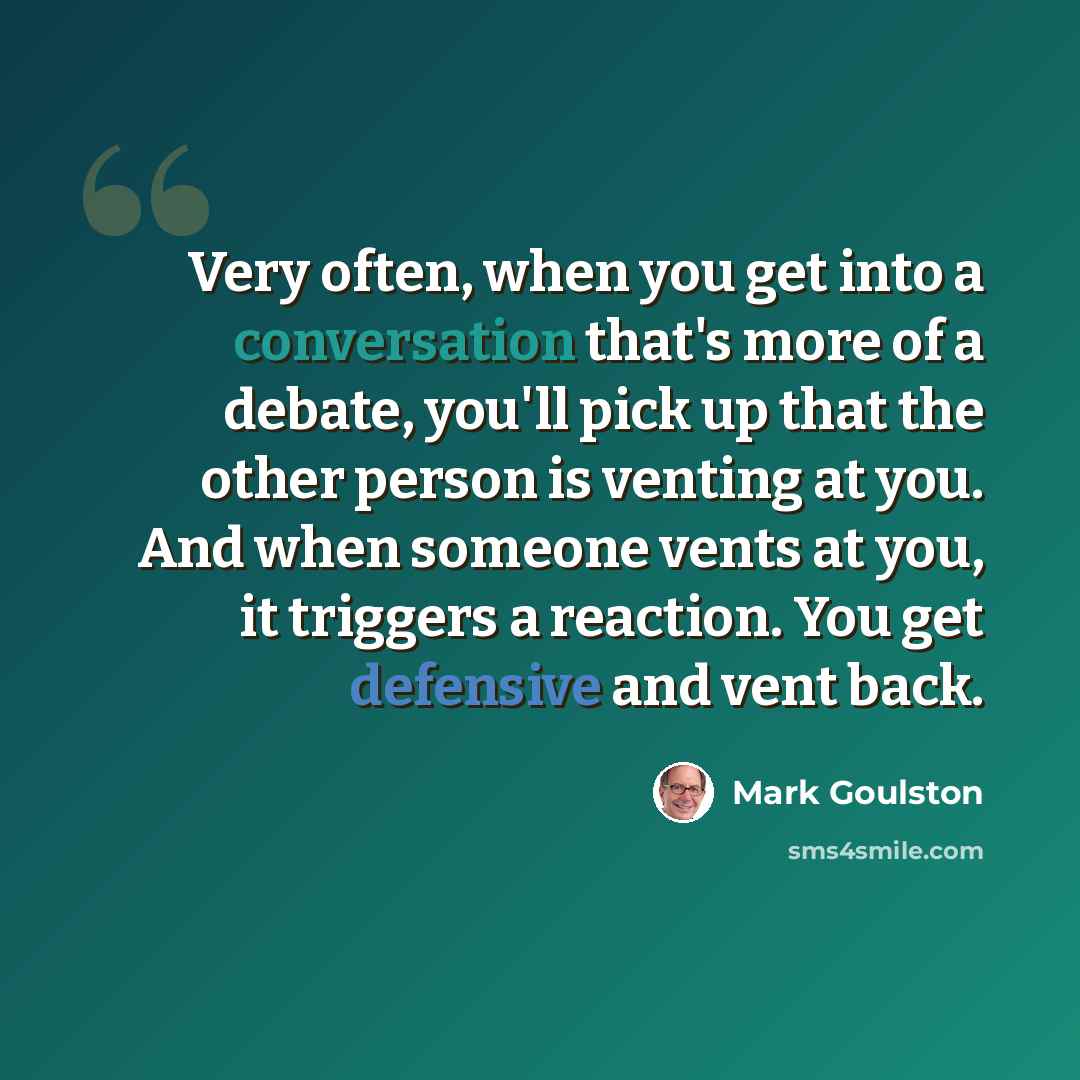 “Very often, when you get into a conversation that's more of a debate, you'll pick up that the other person is venting at you. And when someone vents at you, it triggers a reaction. You get defensive and vent back.” quote by Mark Goulston