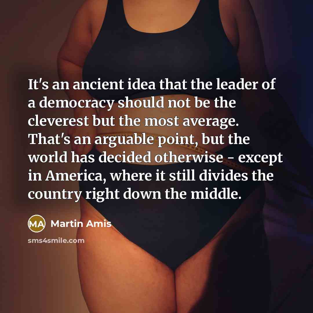 “It's an ancient idea that the leader of a democracy should not be the cleverest but the most average. That's an arguable point, but the world has decided otherwise - except in America, where it still divides the country right down the middle.” quote by Martin Amis