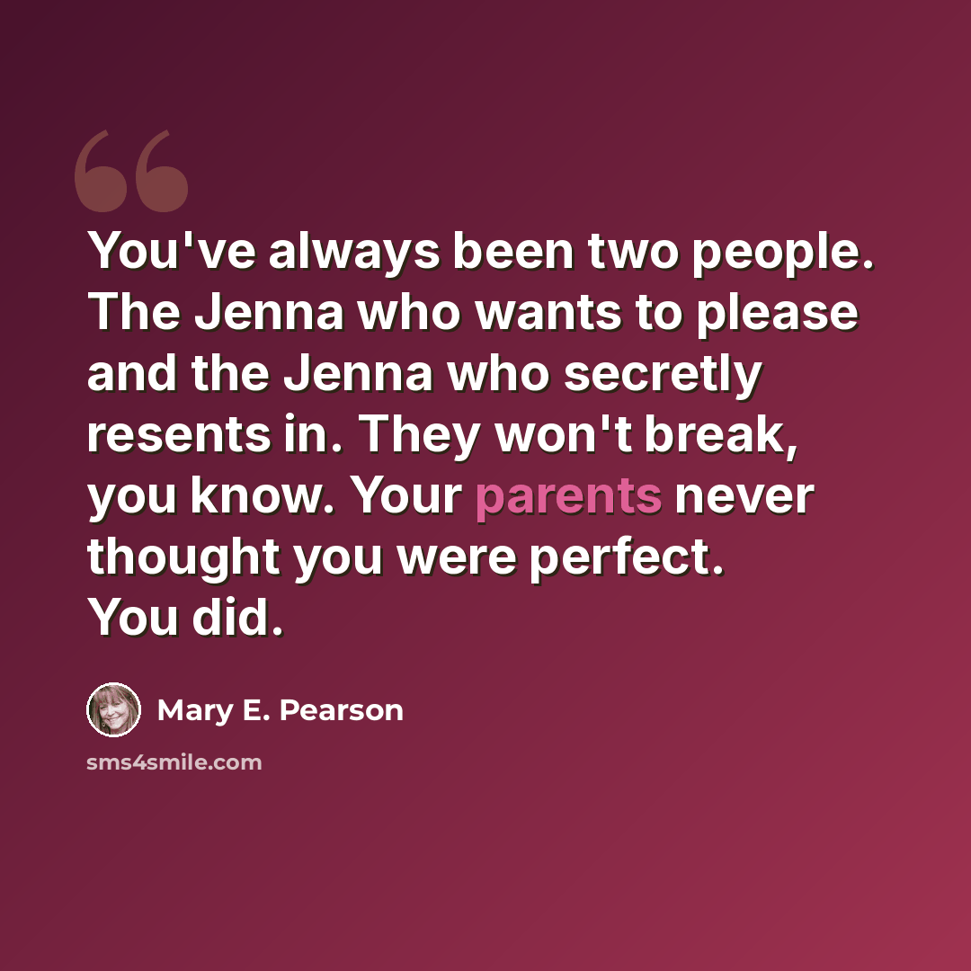 “You've always been two people. The Jenna who wants to please and the Jenna who secretly resents in. They won't break, you know. Your parents never thought you were perfect. You did.” quote by Mary E. Pearson