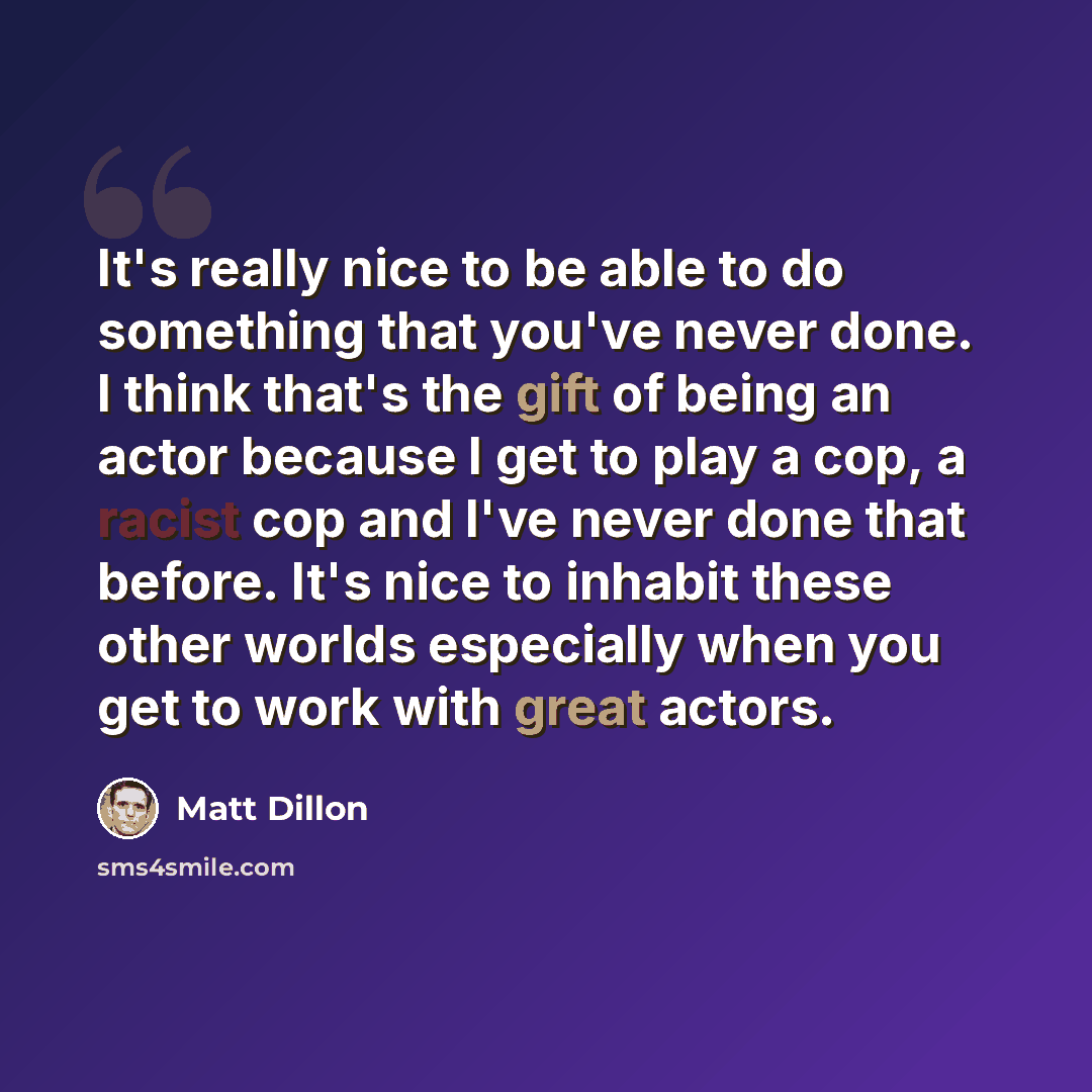 “It's really nice to be able to do something that you've never done. I think that's the gift of being an actor because I get to play a cop, a racist cop and I've never done that before. It's nice to inhabit these other worlds especially when you get to work with great actors.” quote by Matt Dillon