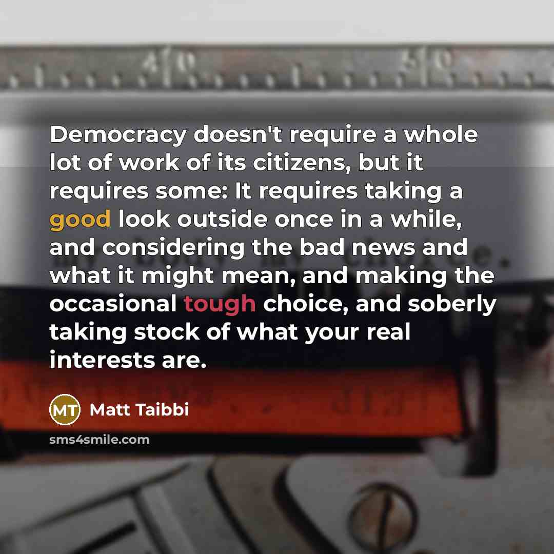 “Democracy doesn't require a whole lot of work of its citizens, but it requires some: It requires taking a good look outside once in a while, and considering the bad news and what it might mean, and making the occasional tough choice, and soberly taking stock of what your real interests are.” quote by Matt Taibbi
