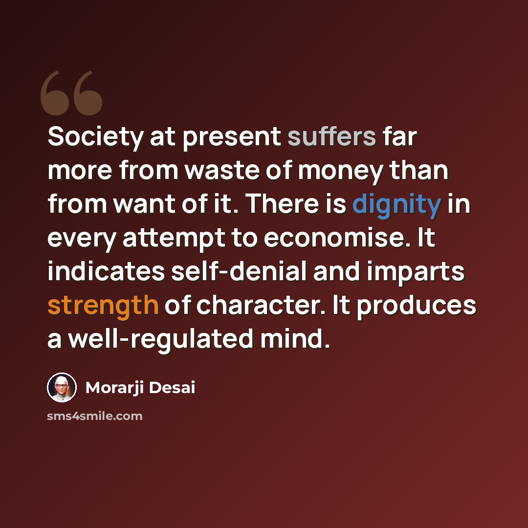 “Society at present suffers far more from waste of money than from want of it. There is dignity in every attempt to economise. It indicates self-denial and imparts strength of character. It produces a well-regulated mind.” quote by Morarji Desai