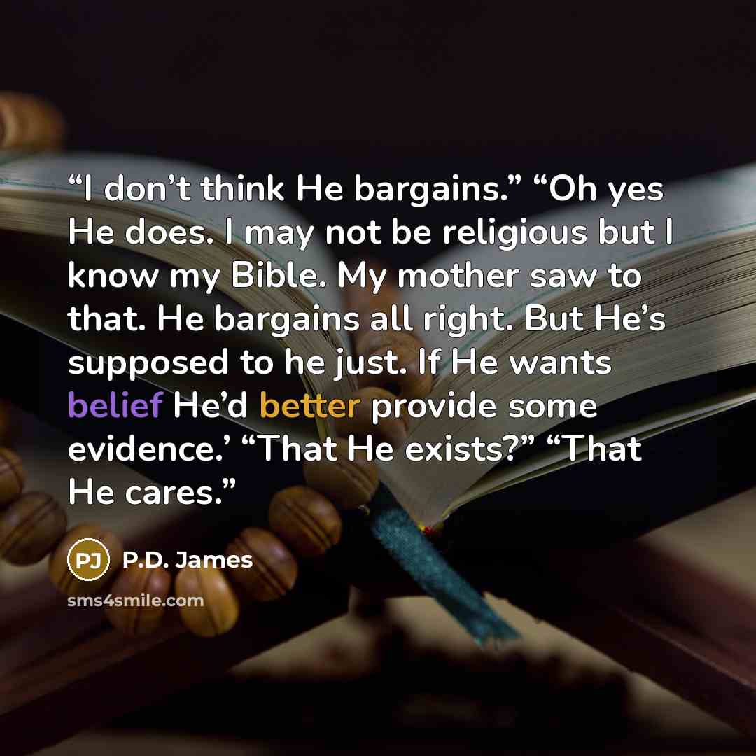 “I don’t think He bargains.” “Oh yes He does. I may not be religious but I know my Bible. My mother saw to that. He bargains all right. But He’s supposed to he just. If He wants belief He’d better provide some evidence.’ “That He exists?” “That He cares.” quote by P.D. James
