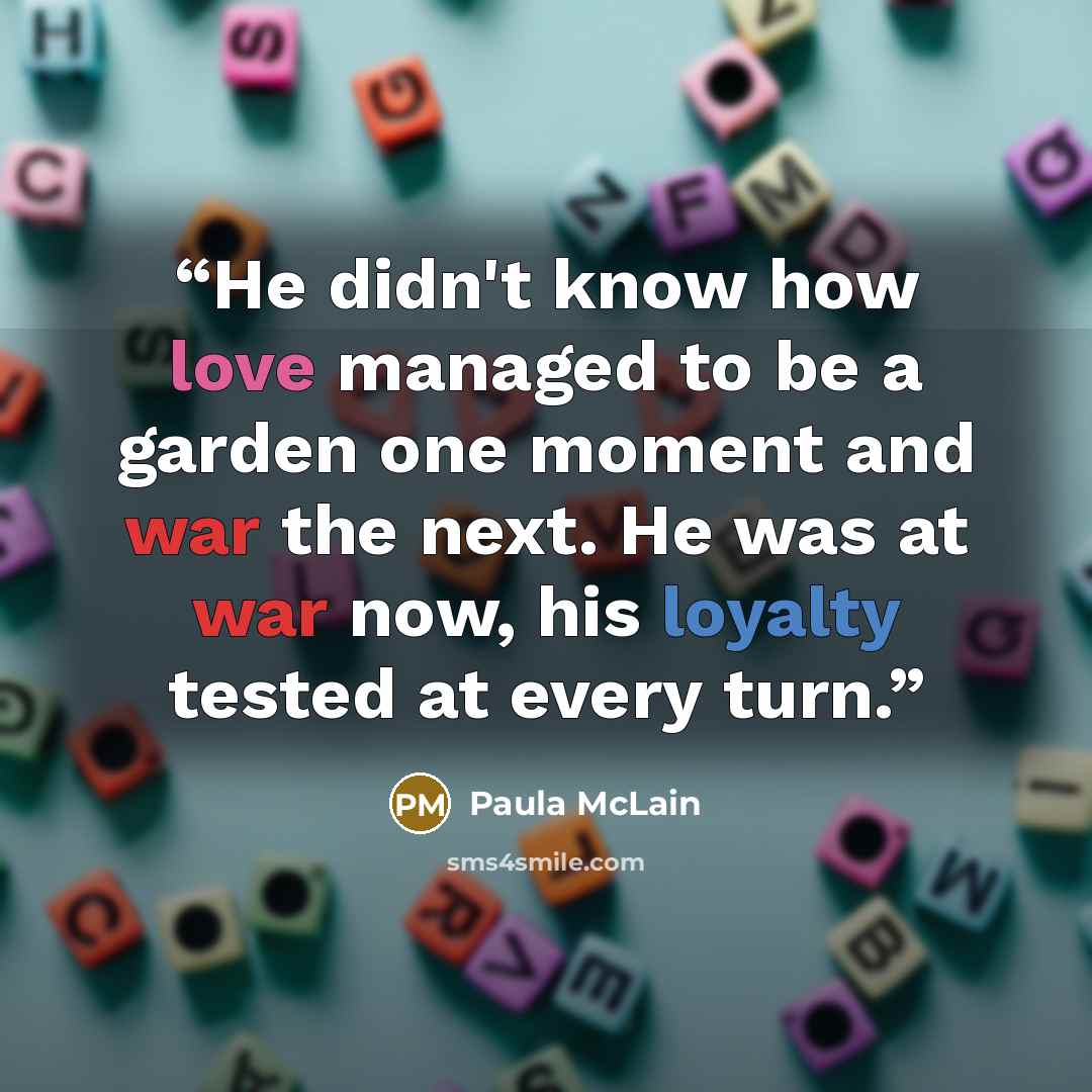 “He didn't know how love managed to be a garden one moment and war the next. He was at war now, his loyalty tested at every turn.” quote by Paula McLain