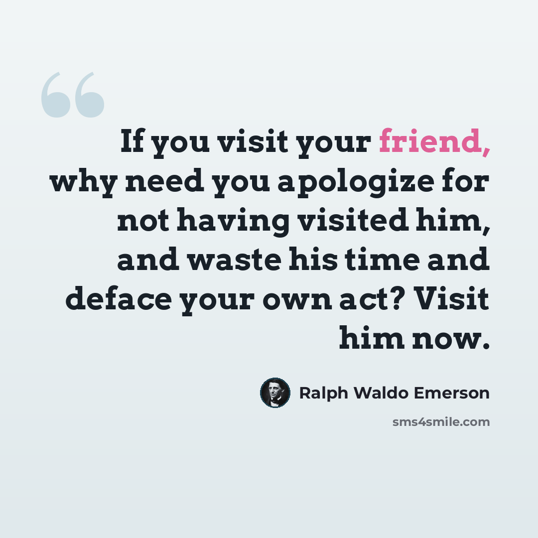 “If you visit your friend, why need you apologize for not having visited him, and waste his time and deface your own act? Visit him now.” quote by Ralph Waldo Emerson