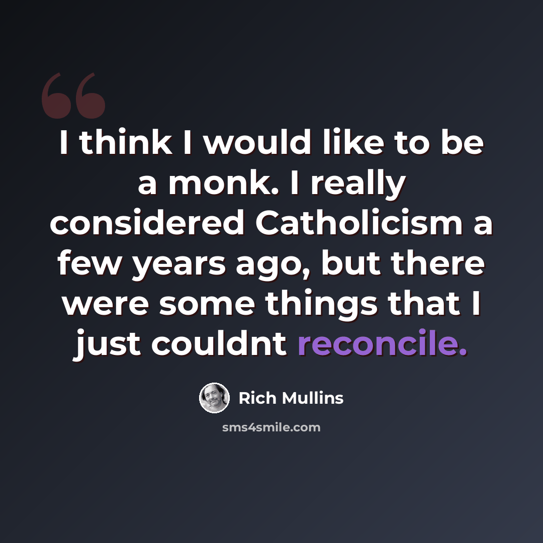 “I think I would like to be a monk. I really considered Catholicism a few years ago, but there were some things that I just couldnt reconcile.” quote by Rich Mullins
