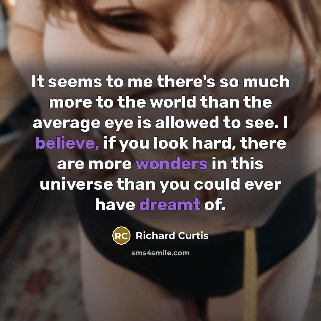 “It seems to me there's so much more to the world than the average eye is allowed to see. I believe, if you look hard, there are more wonders in this universe than you could ever have dreamt of.” quote by Richard Curtis