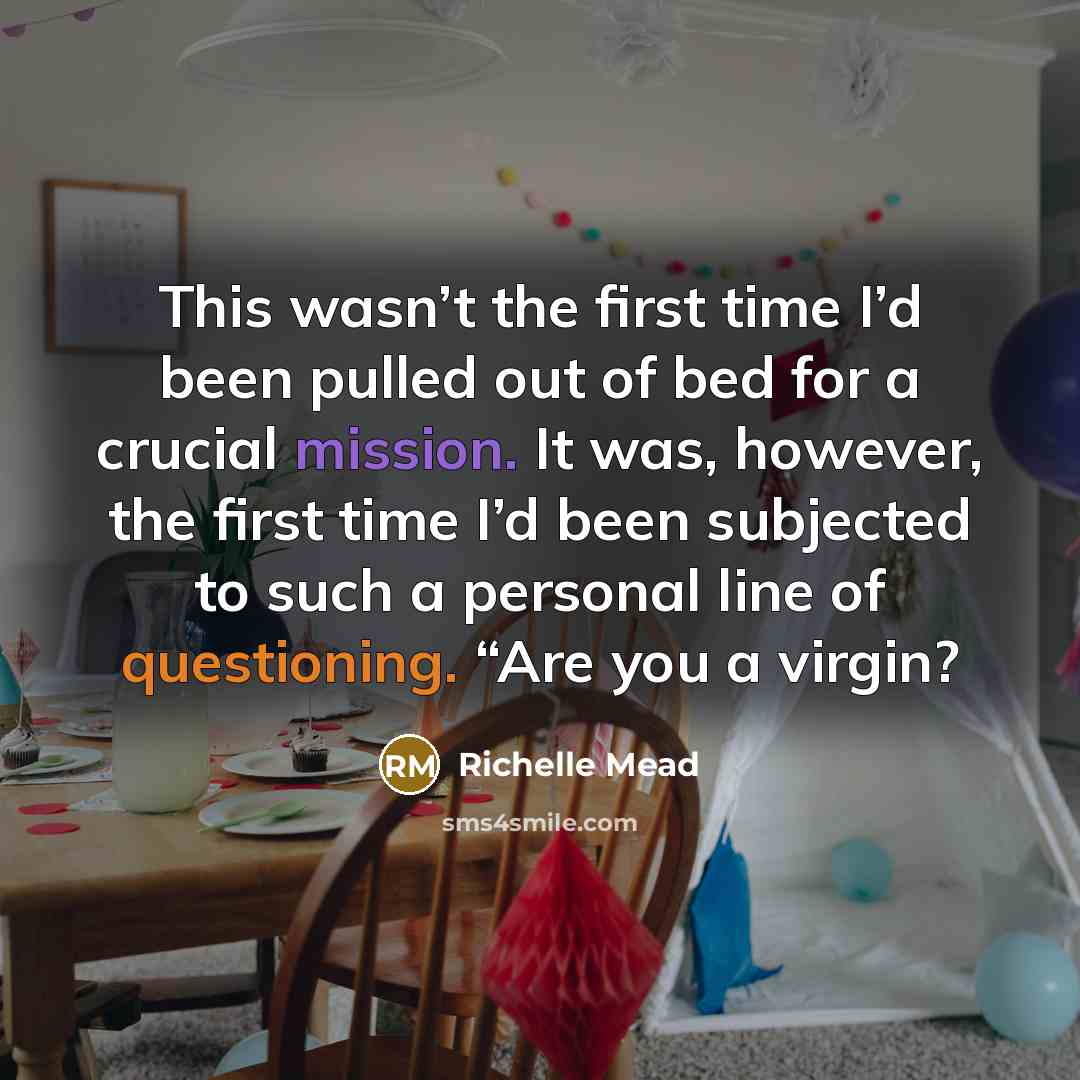 “This wasn’t the first time I’d been pulled out of bed for a crucial mission. It was, however, the first time I’d been subjected to such a personal line of questioning. “Are you a virgin?” quote by Richelle Mead