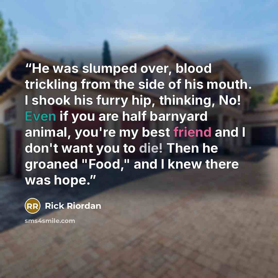 “He was slumped over, blood trickling from the side of his mouth. I shook his furry hip, thinking, No! Even if you are half barnyard animal, you're my best friend and I don't want you to die! Then he groaned "Food," and I knew there was hope.” quote by Rick Riordan