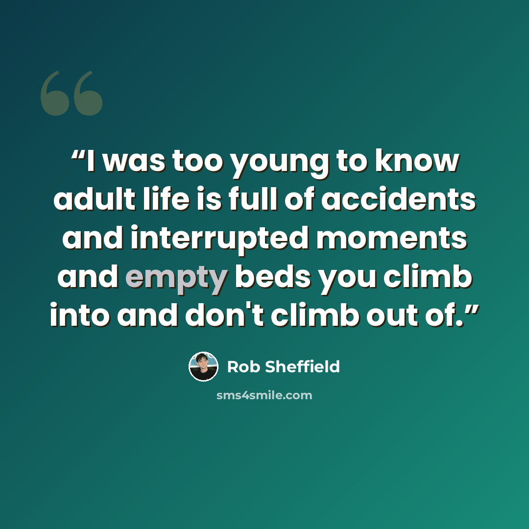 “I was too young to know adult life is full of accidents and interrupted moments and empty beds you climb into and don't climb out of.” quote by Rob Sheffield