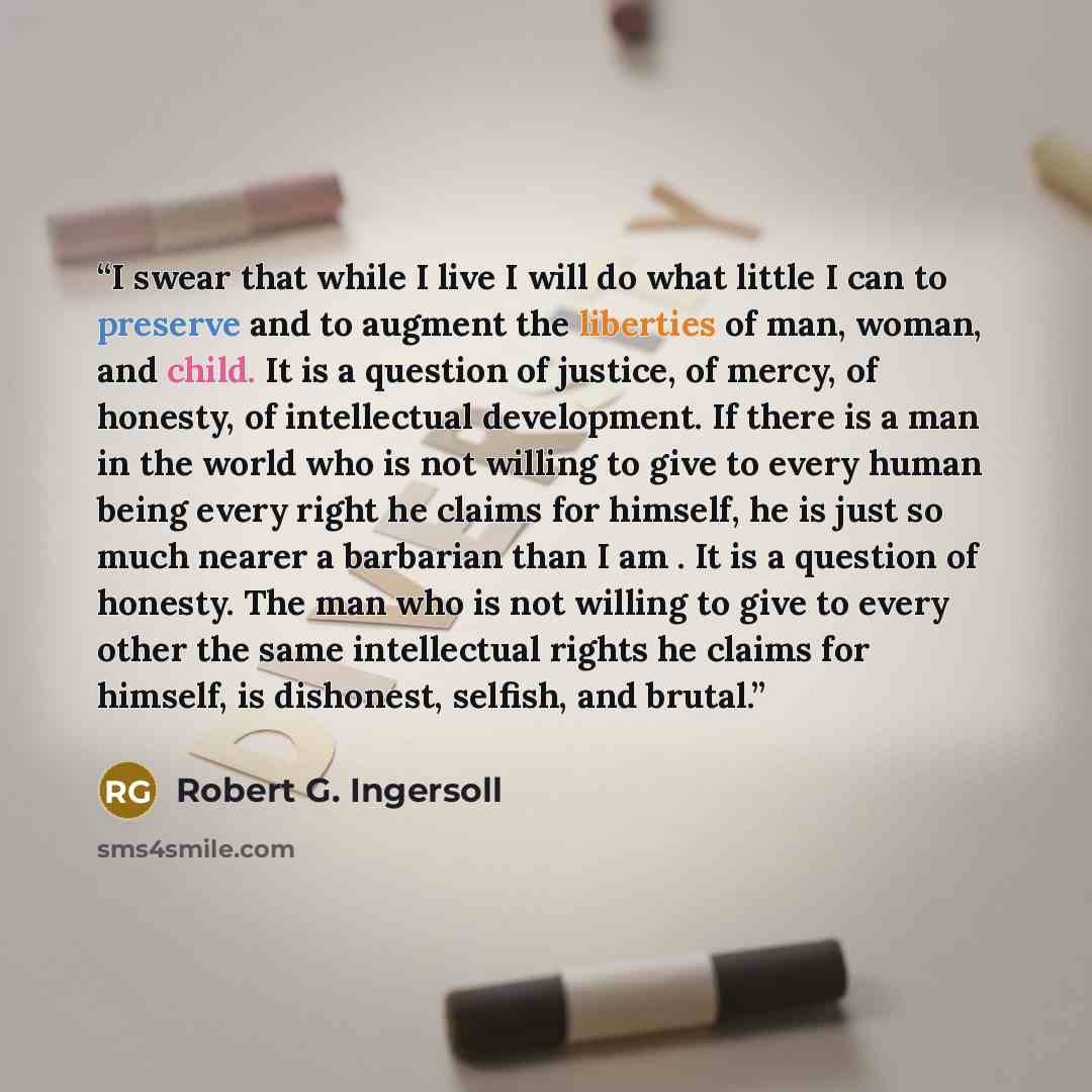 “I swear that while I live I will do what little I can to preserve and to augment the liberties of man, woman, and child. It is a question of justice, of mercy, of honesty, of intellectual development. If there is a man in the world who is not willing to give to every human being every right he…” quote by Robert G. Ingersoll