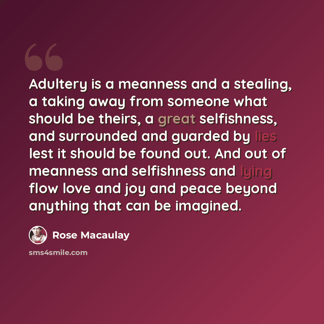 “Adultery is a meanness and a stealing, a taking away from someone what should be theirs, a great selfishness, and surrounded and guarded by lies lest it should be found out. And out of meanness and selfishness and lying flow love and joy and peace beyond anything that can be imagined.” quote by Rose Macaulay