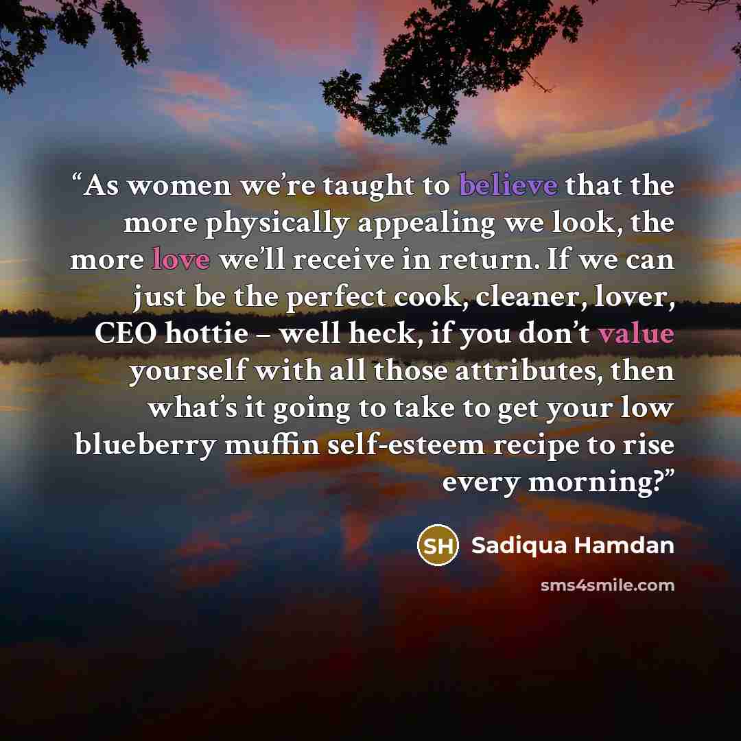 “As women we’re taught to believe that the more physically appealing we look, the more love we’ll receive in return. If we can just be the perfect cook, cleaner, lover, CEO hottie – well heck, if you don’t value yourself with all those attributes, then what’s it going to take to get your low…” quote by Sadiqua Hamdan
