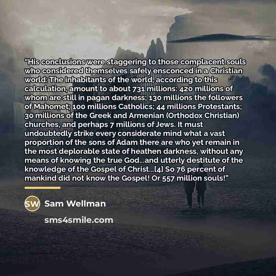 “His conclusions were staggering to those complacent souls who considered themselves safely ensconced in a Christian world: The inhabitants of the world, according to this calculation, amount to about 731 millions: 420 millions of whom are still in pagan darkness; 130 millions the followers of…” quote by Sam Wellman