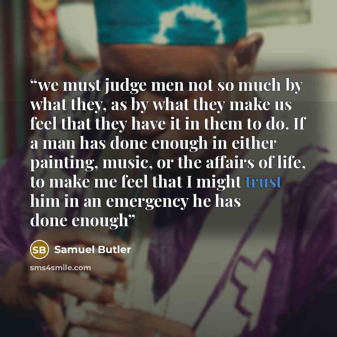 “we must judge men not so much by what they, as by what they make us feel that they have it in them to do. If a man has done enough in either painting, music, or the affairs of life, to make me feel that I might trust him in an emergency he has done enough” quote by Samuel Butler