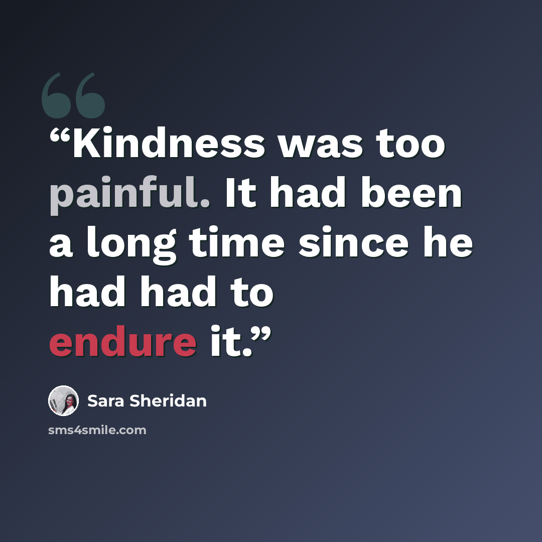 “Kindness was too painful. It had been a long time since he had had to endure it.” quote by Sara Sheridan