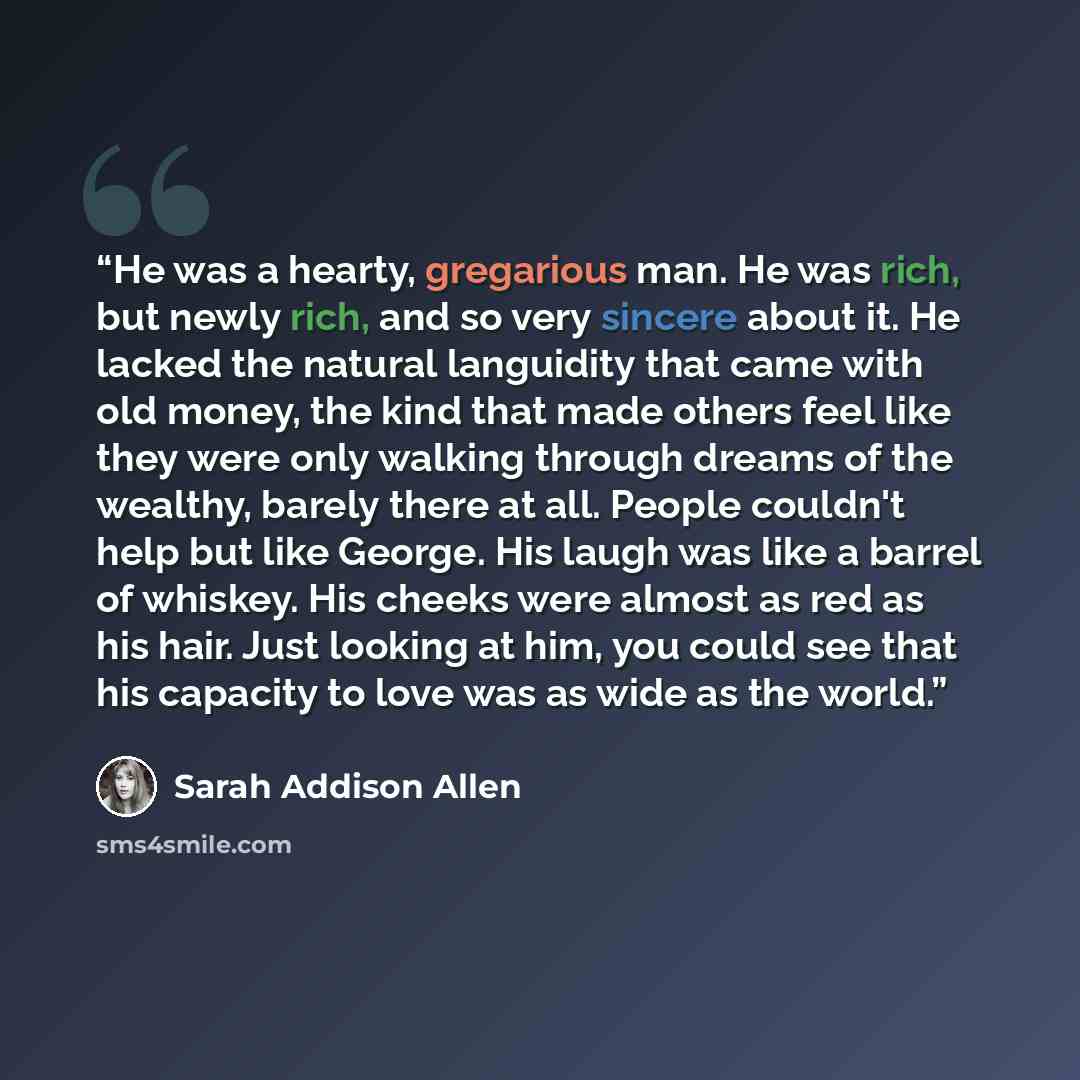 “He was a hearty, gregarious man. He was rich, but newly rich, and so very sincere about it. He lacked the natural languidity that came with old money, the kind that made others feel like they were only walking through dreams of the wealthy, barely there at all. People couldn't help but like…” quote by Sarah Addison Allen