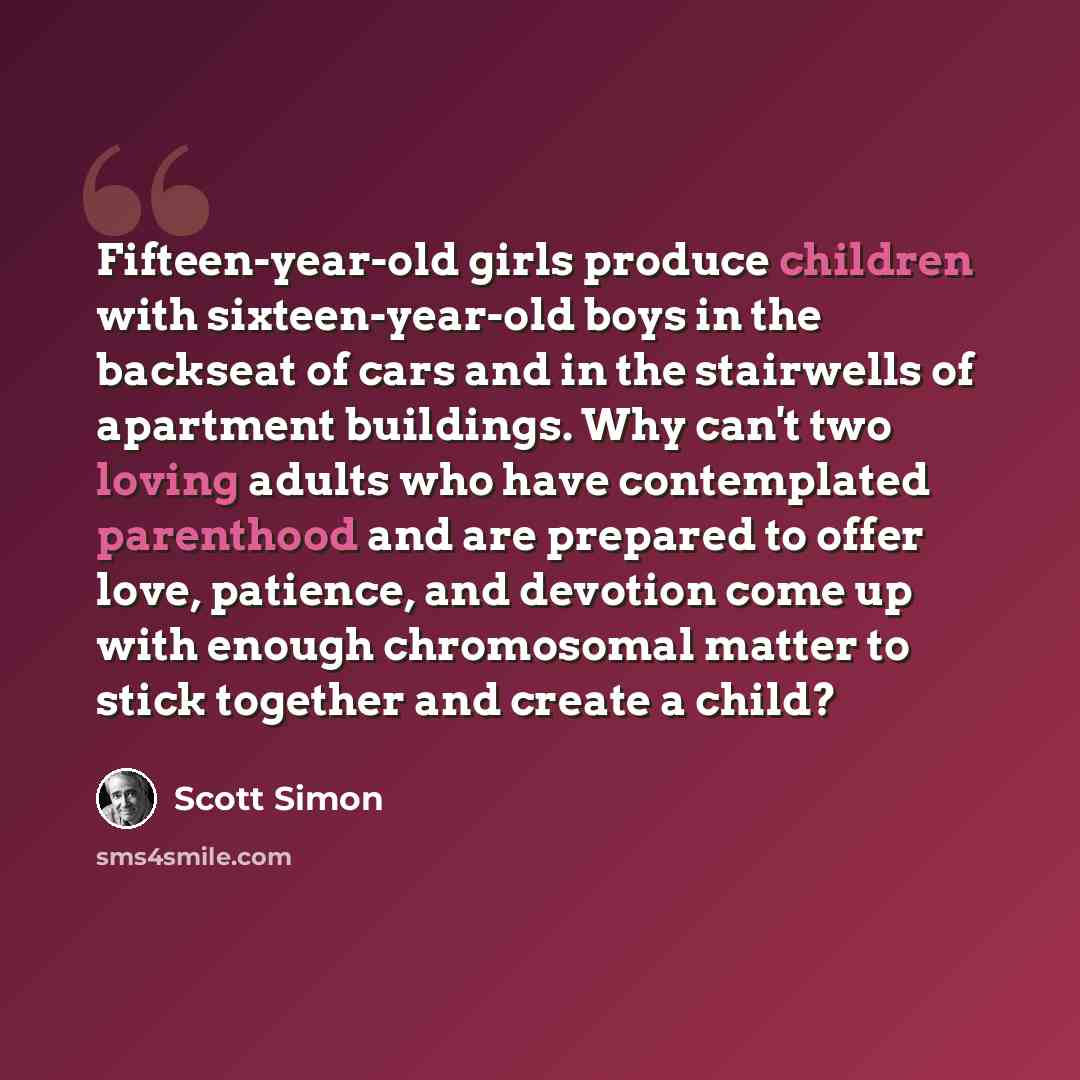 “Fifteen-year-old girls produce children with sixteen-year-old boys in the backseat of cars and in the stairwells of apartment buildings. Why can't two loving adults who have contemplated parenthood and are prepared to offer love, patience, and devotion come up with enough chromosomal matter to…” quote by Scott Simon