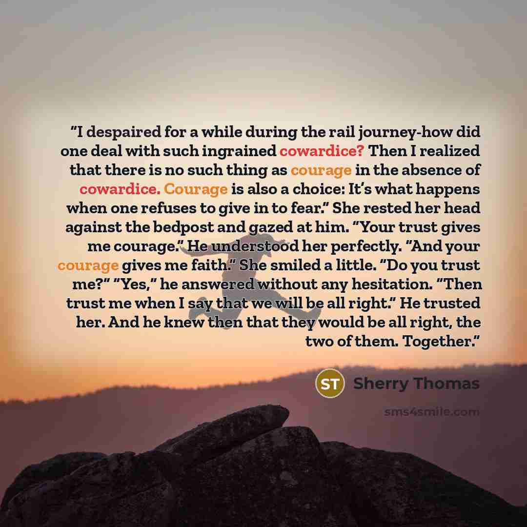 “I despaired for a while during the rail journey-how did one deal with such ingrained cowardice? Then I realized that there is no such thing as courage in the absence of cowardice. Courage is also a choice: It’s what happens when one refuses to give in to fear.” She rested her head against the…” quote by Sherry Thomas