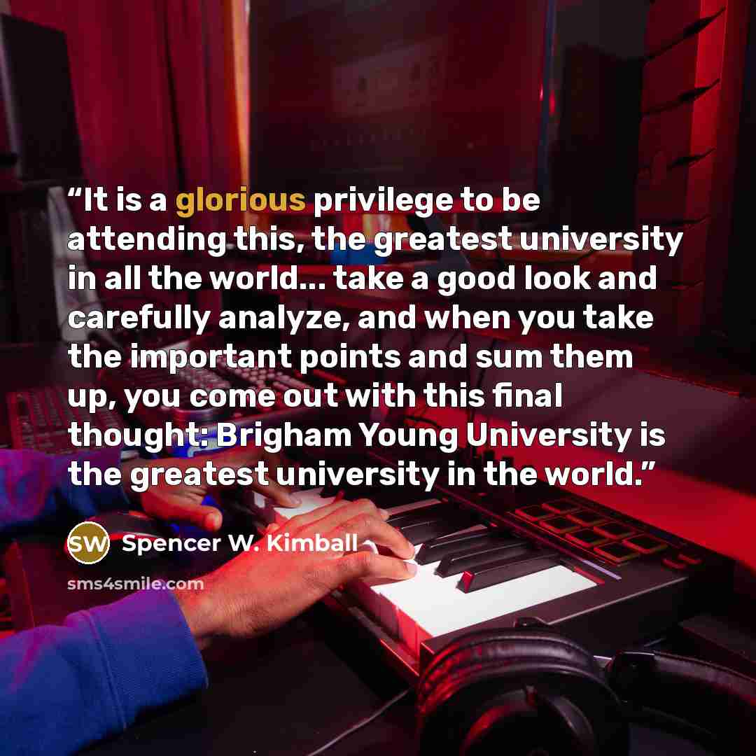 “It is a glorious privilege to be attending this, the greatest university in all the world... take a good look and carefully analyze, and when you take the important points and sum them up, you come out with this final thought: Brigham Young University is the greatest university in the world.” quote by Spencer W. Kimball