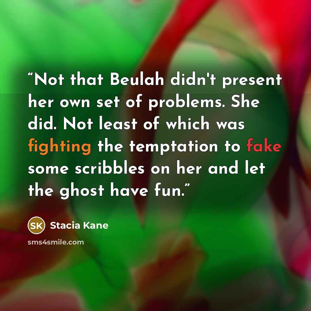 “Not that Beulah didn't present her own set of problems. She did. Not least of which was fighting the temptation to fake some scribbles on her and let the ghost have fun.” quote by Stacia Kane
