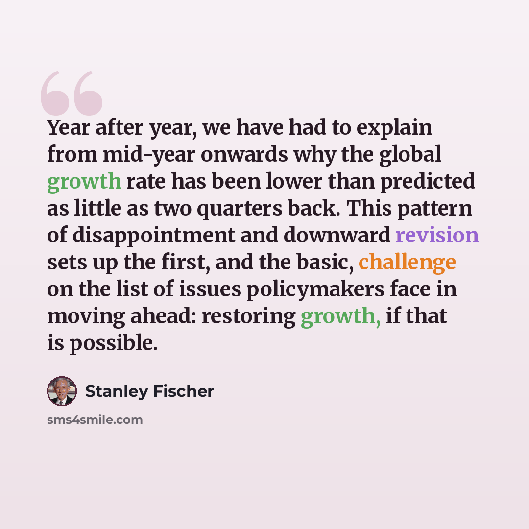 “Year after year, we have had to explain from mid-year onwards why the global growth rate has been lower than predicted as little as two quarters back. This pattern of disappointment and downward revision sets up the first, and the basic, challenge on the list of issues policymakers face in moving…” quote by Stanley Fischer