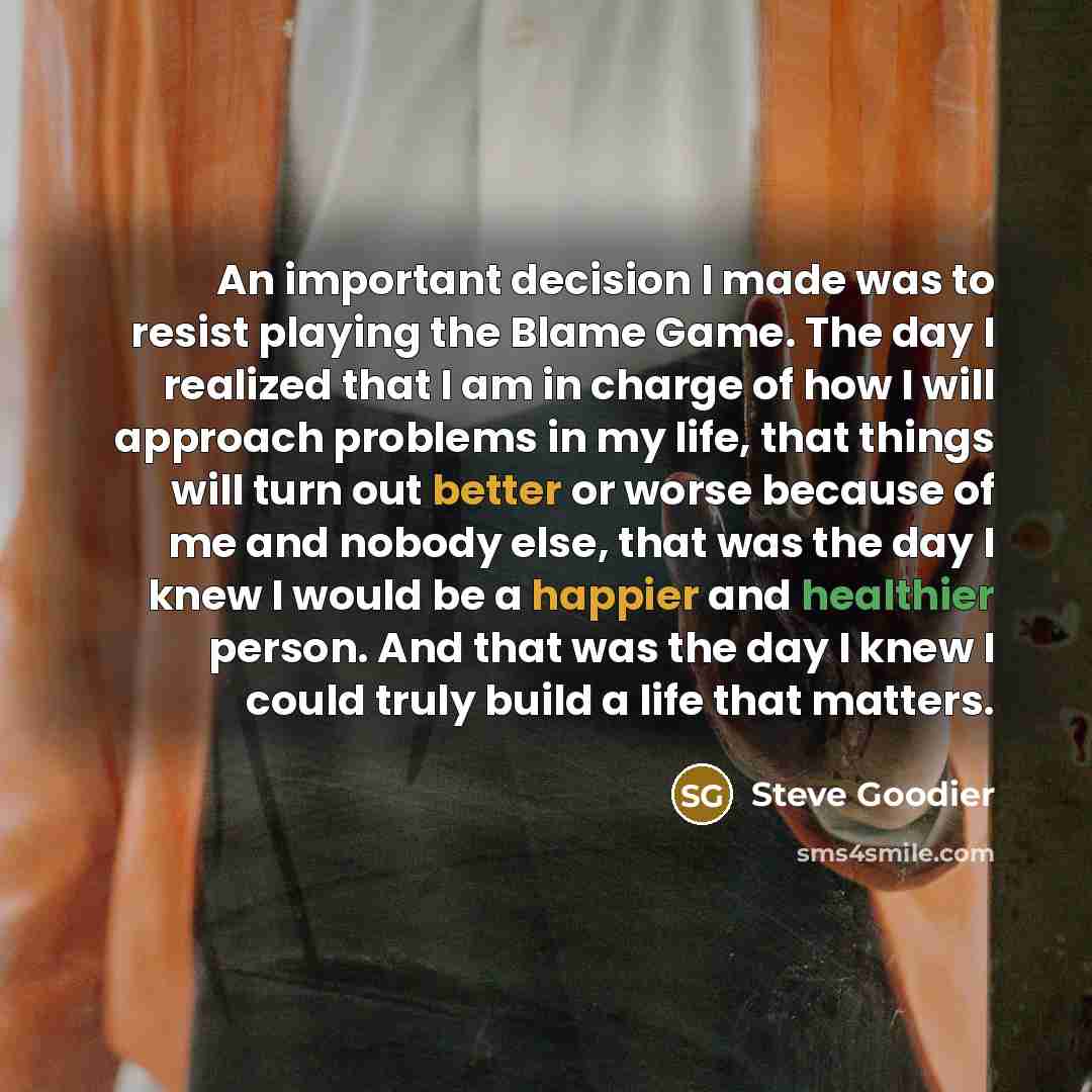 “An important decision I made was to resist playing the Blame Game. The day I realized that I am in charge of how I will approach problems in my life, that things will turn out better or worse because of me and nobody else, that was the day I knew I would be a happier and healthier person. And that…” quote by Steve Goodier