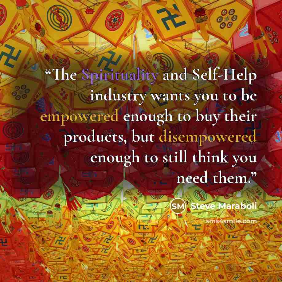 “The Spirituality and Self-Help industry wants you to be empowered enough to buy their products, but disempowered enough to still think you need them.” quote by Steve Maraboli